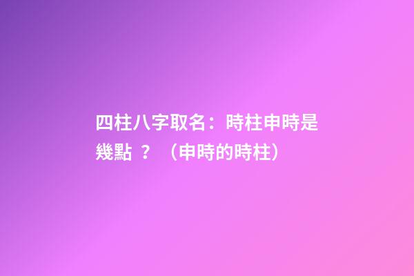 四柱八字取名：時柱申時是幾點？（申時的時柱）